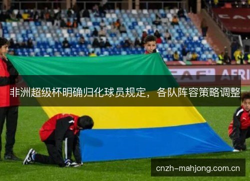 非洲超级杯明确归化球员规定,各队阵容策略调整 非洲超级杯明确归化球员规定,各队阵容策略调整